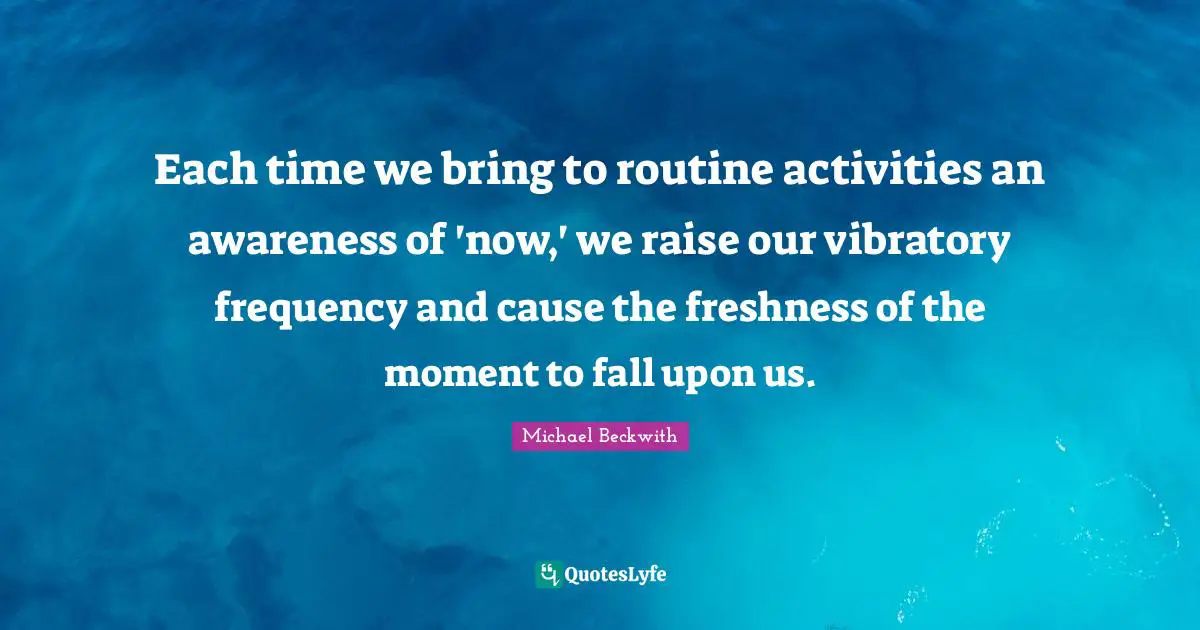 Each time we bring to routine activities an awareness of 'now,' we raise our vibratory frequency and cause the freshness of the moment to fall upon us.