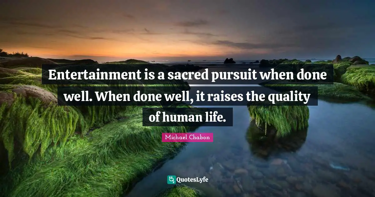 Entertainment is a sacred pursuit when done well. When done well, it raises the quality of human life.