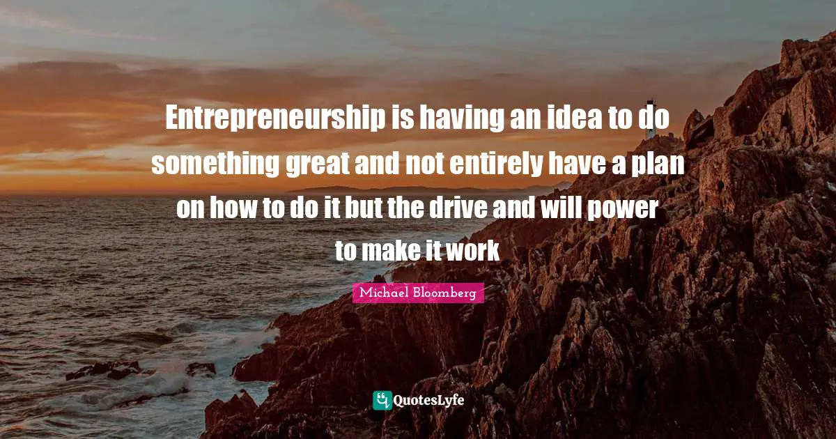 Entrepreneurship Quotes: "Entrepreneurship is having an idea to do something great and not entirely have a plan on how to do it but the drive and will power to make it work"