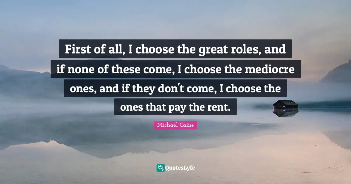 First of all, I choose the great roles, and if none of these come, I choose the mediocre ones, and if they don't come, I choose the ones that pay the rent.