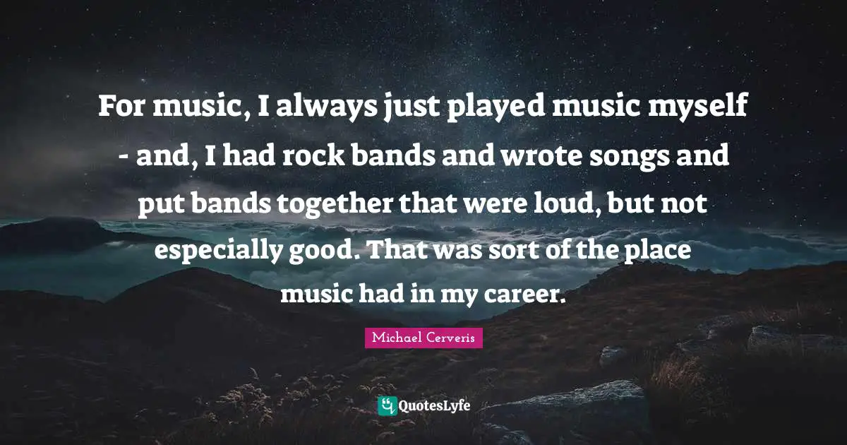 For music, I always just played music myself - and, I had rock bands and wrote songs and put bands together that were loud, but not especially good. That was sort of the place music had in my career.