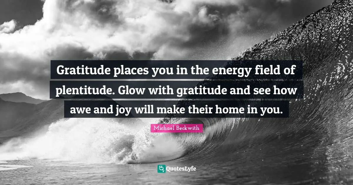 Gratitude places you in the energy field of plentitude. Glow with gratitude and see how awe and joy will make their home in you.