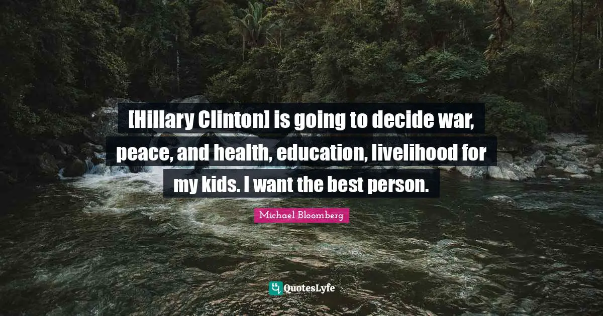 [Hillary Clinton] is going to decide war, peace, and health, education, livelihood for my kids. I want the best person.