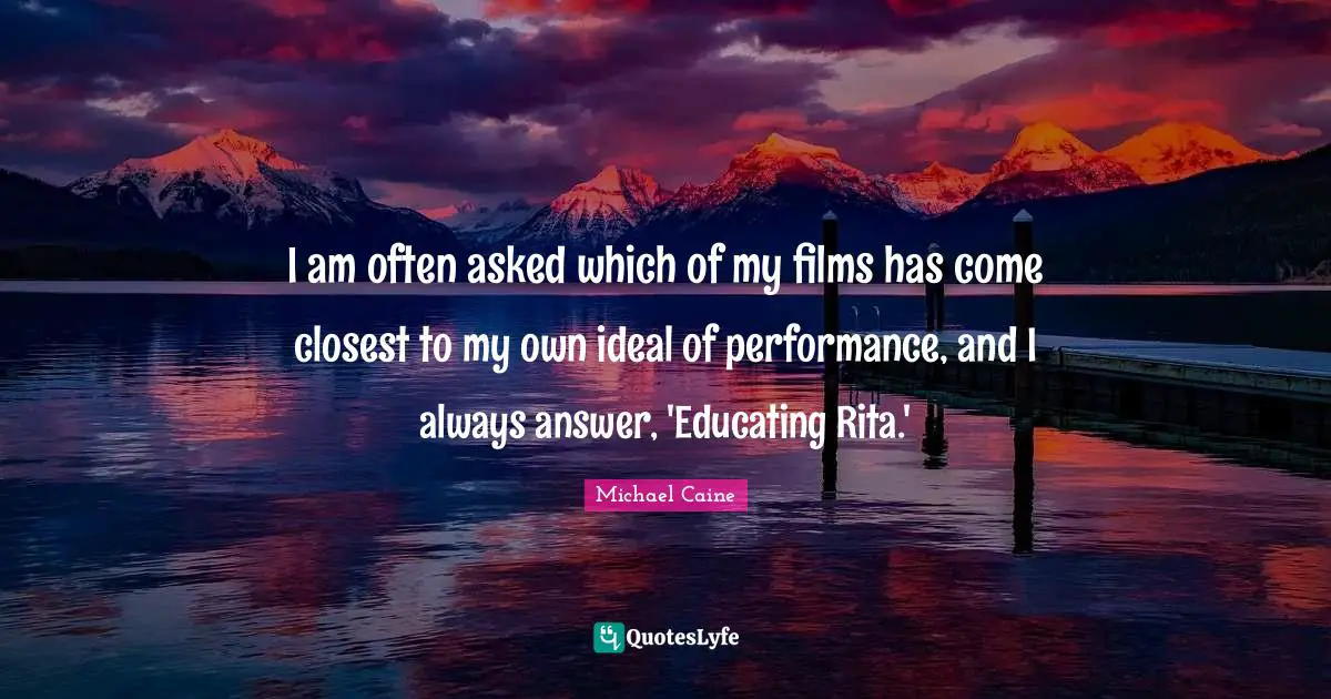 I am often asked which of my films has come closest to my own ideal of performance, and I always answer, 'Educating Rita.'
