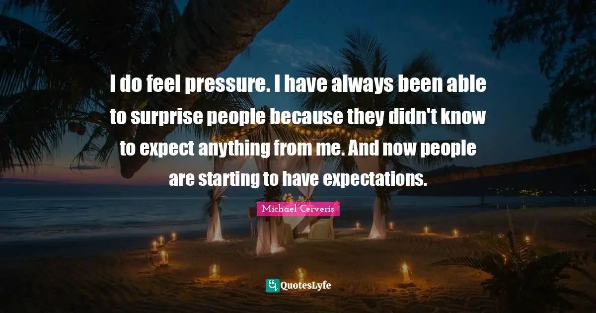 I do feel pressure. I have always been able to surprise people because they didn't know to expect anything from me. And now people are starting to have expectations.