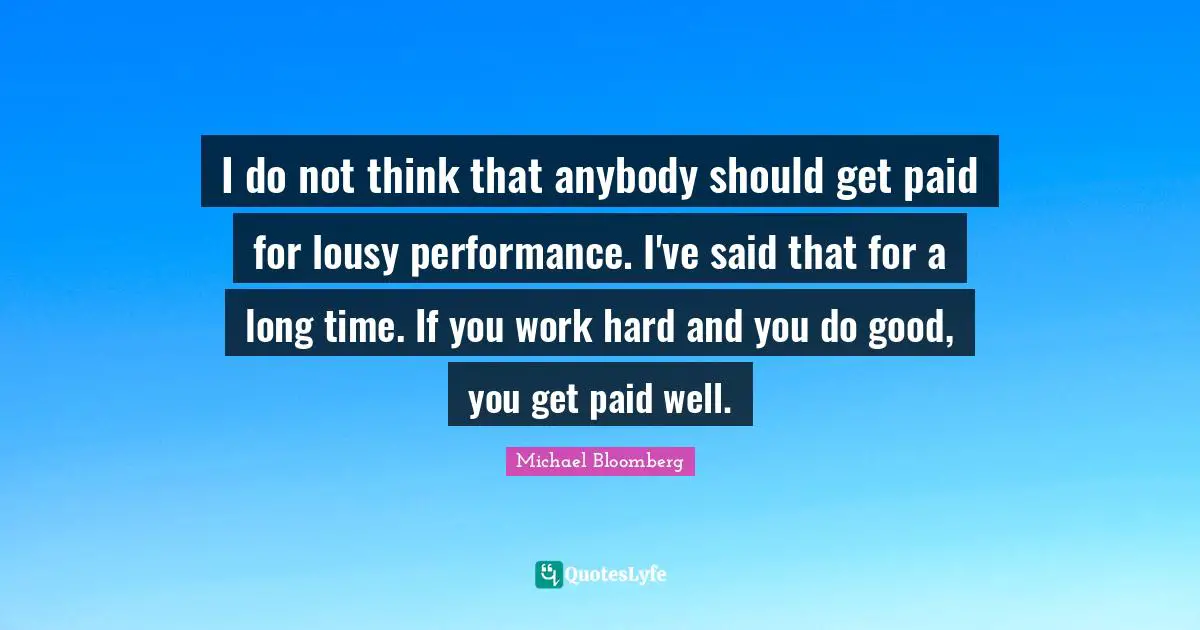 I do not think that anybody should get paid for lousy performance. I've said that for a long time. If you work hard and you do good, you get paid well.