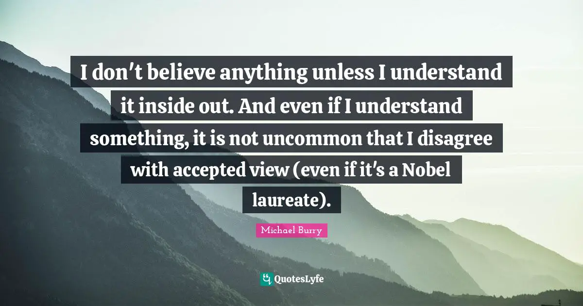 I don't believe anything unless I understand it inside out. And even if I understand something, it is not uncommon that I disagree with accepted view (even if it's a Nobel laureate).