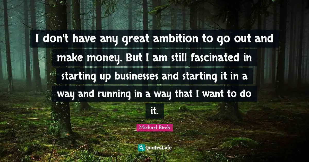 I don't have any great ambition to go out and make money. But I am still fascinated in starting up businesses and starting it in a way and running in a way that I want to do it.