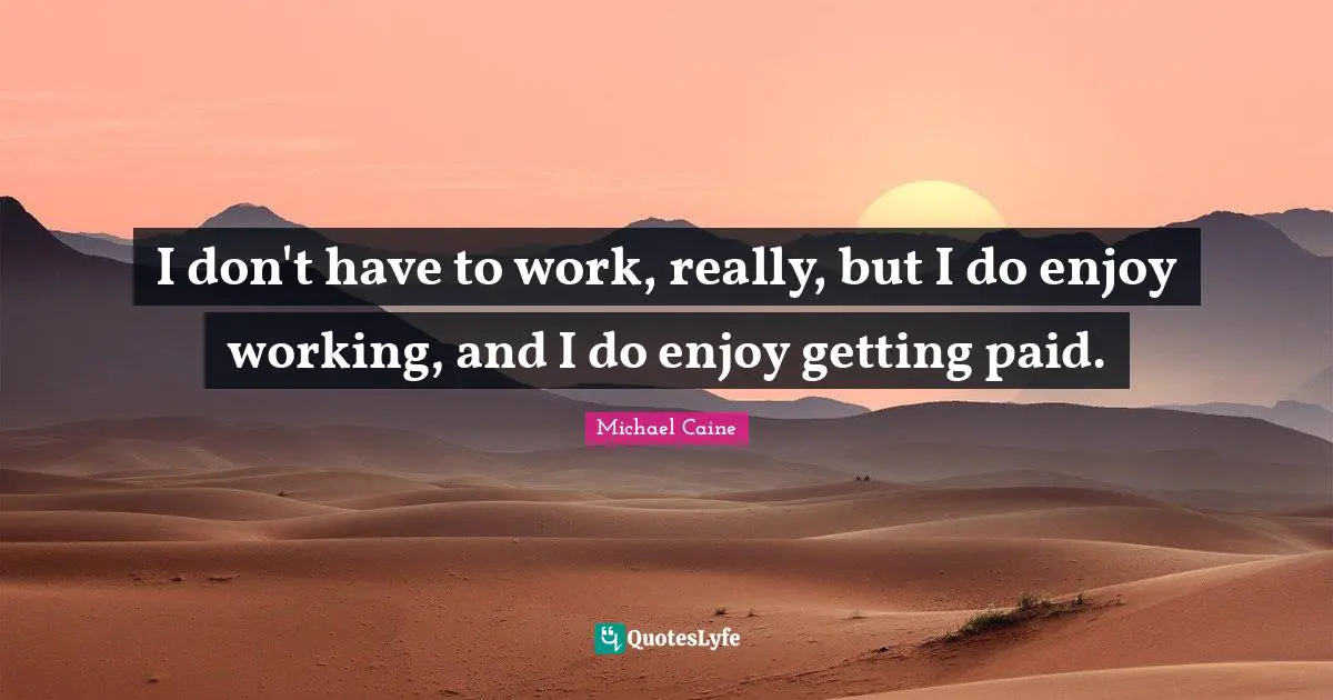 I don't have to work, really, but I do enjoy working, and I do enjoy getting paid.