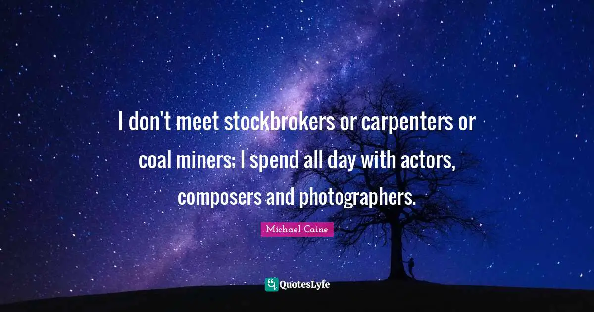 I don't meet stockbrokers or carpenters or coal miners; I spend all day with actors, composers and photographers.