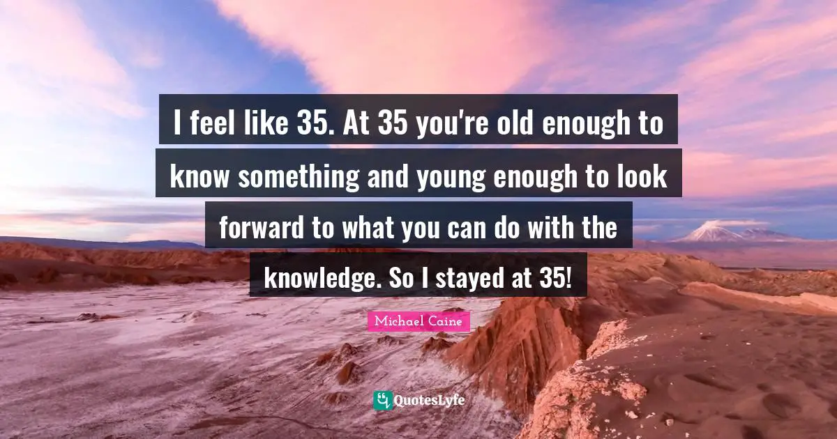 I feel like 35. At 35 you're old enough to know something and young enough to look forward to what you can do with the knowledge. So I stayed at 35!