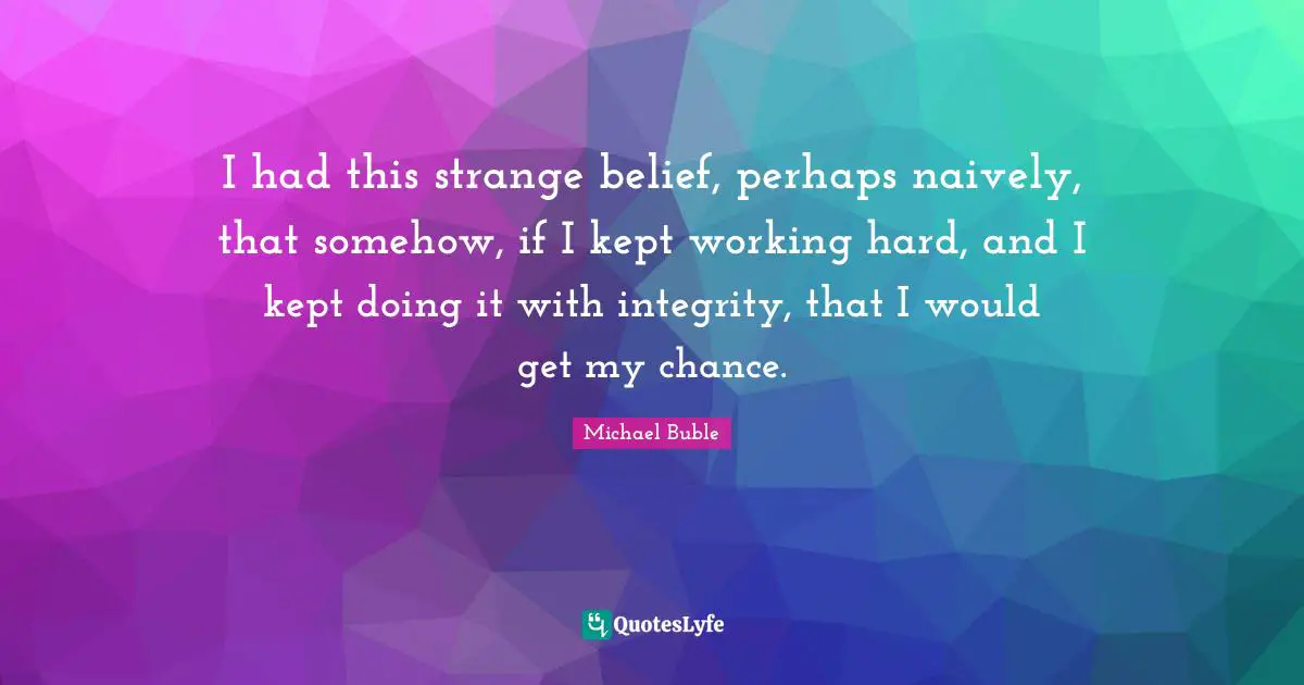 I had this strange belief, perhaps naively, that somehow, if I kept working hard, and I kept doing it with integrity, that I would get my chance.