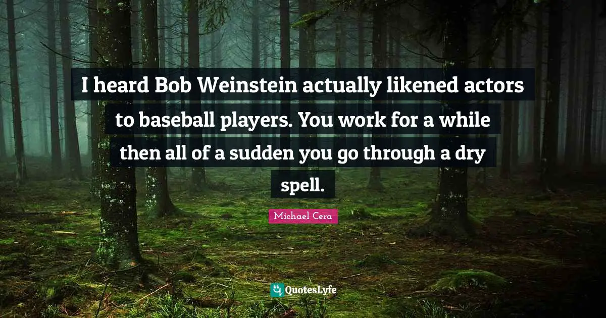 I heard Bob Weinstein actually likened actors to baseball players. You work for a while then all of a sudden you go through a dry spell.