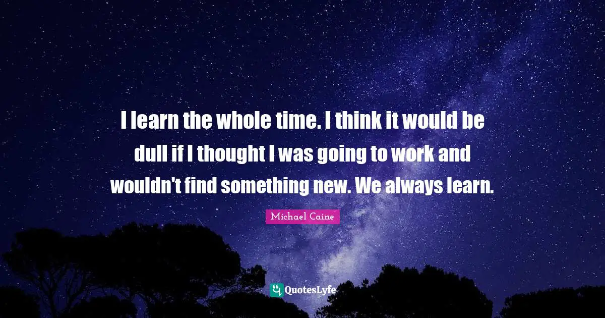 I learn the whole time. I think it would be dull if I thought I was going to work and wouldn't find something new. We always learn.