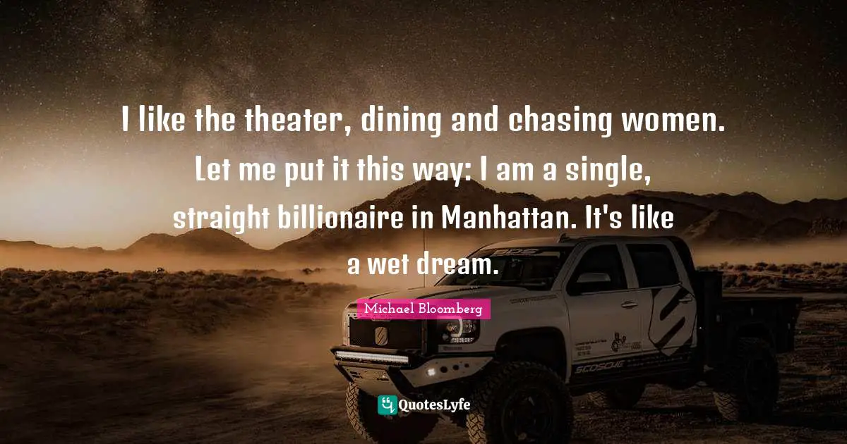 I like the theater, dining and chasing women. Let me put it this way: I am a single, straight billionaire in Manhattan. It's like a wet dream.