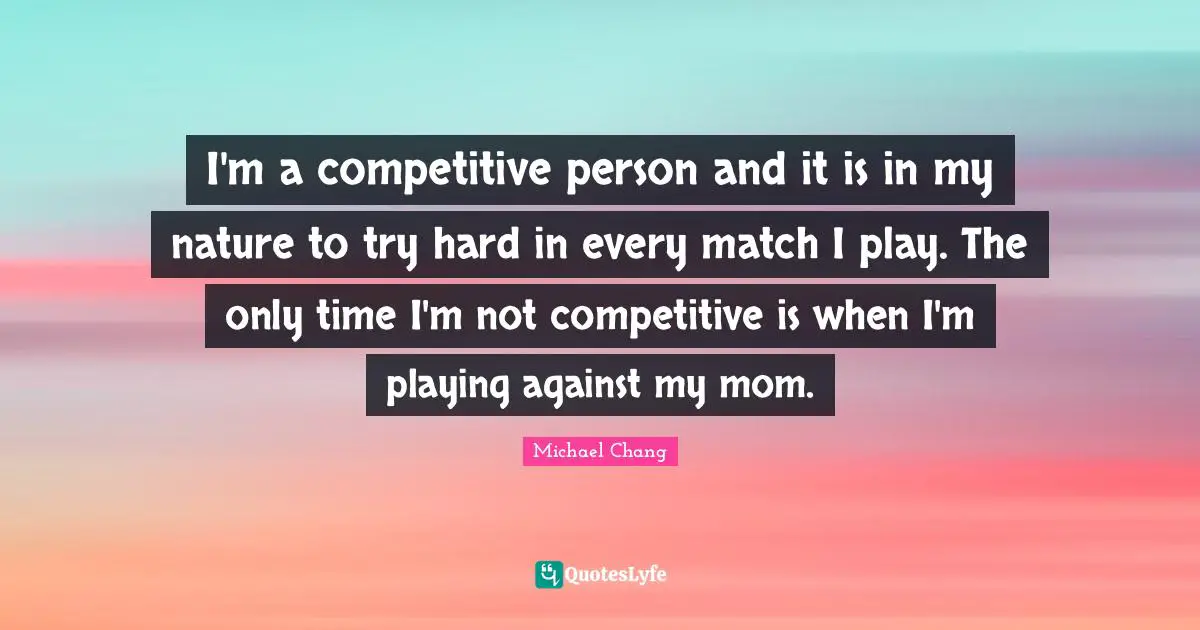 I'm a competitive person and it is in my nature to try hard in every match I play. The only time I'm not competitive is when I'm playing against my mom.
