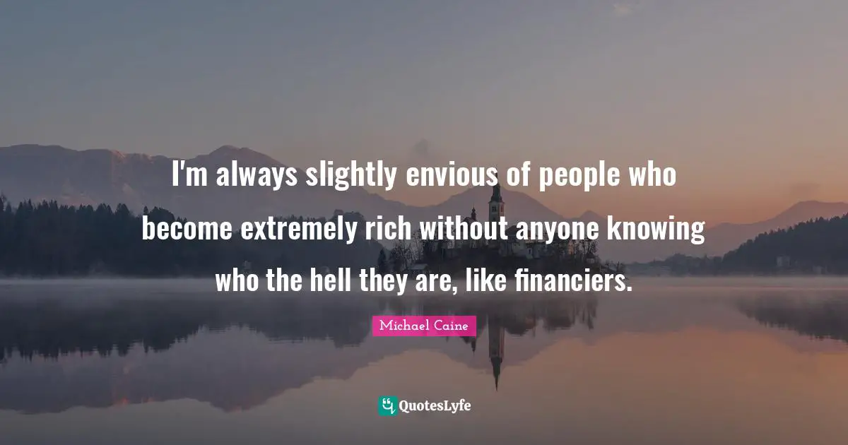 I'm always slightly envious of people who become extremely rich without anyone knowing who the hell they are, like financiers.