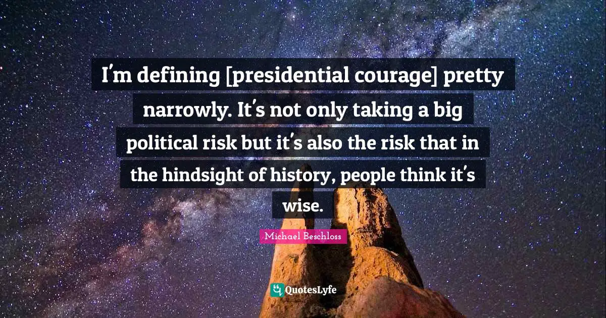 I'm defining [presidential courage] pretty narrowly. It's not only taking a big political risk but it's also the risk that in the hindsight of history, people think it's wise.