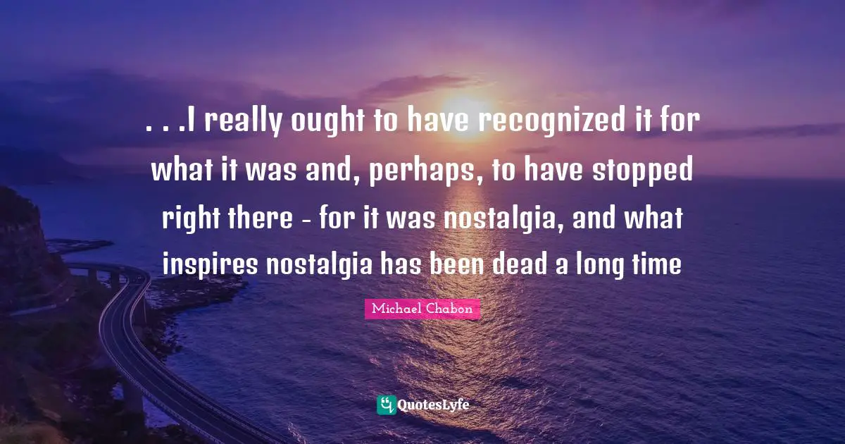 . . .I really ought to have recognized it for what it was and, perhaps, to have stopped right there - for it was nostalgia, and what inspires nostalgia has been dead a long time