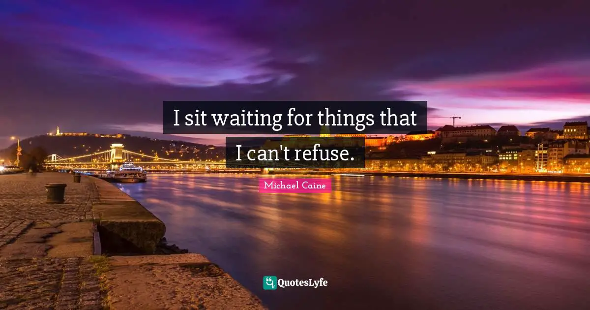 I sit waiting for things that I can't refuse.