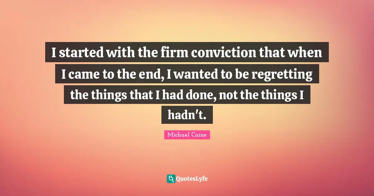 I started with the firm conviction that when I came to the end, I wanted to be regretting the things that I had done, not the things I hadn't.