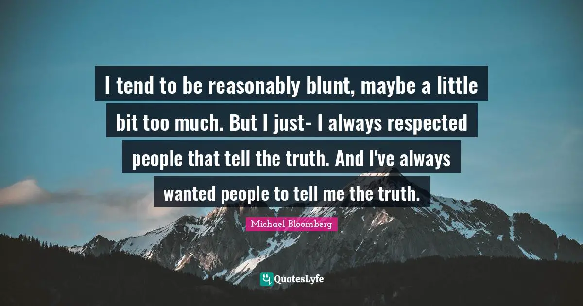 I tend to be reasonably blunt, maybe a little bit too much. But I just- I always respected people that tell the truth. And I've always wanted people to tell me the truth.