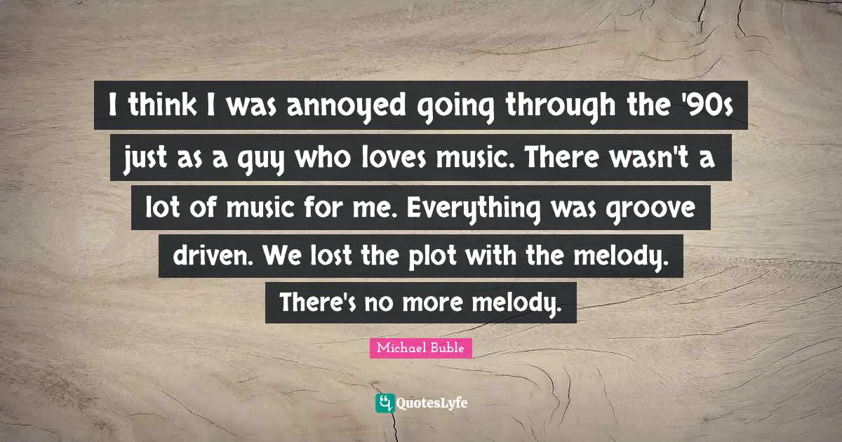 I think I was annoyed going through the '90s just as a guy who loves music. There wasn't a lot of music for me. Everything was groove driven. We lost the plot with the melody. There's no more melody.