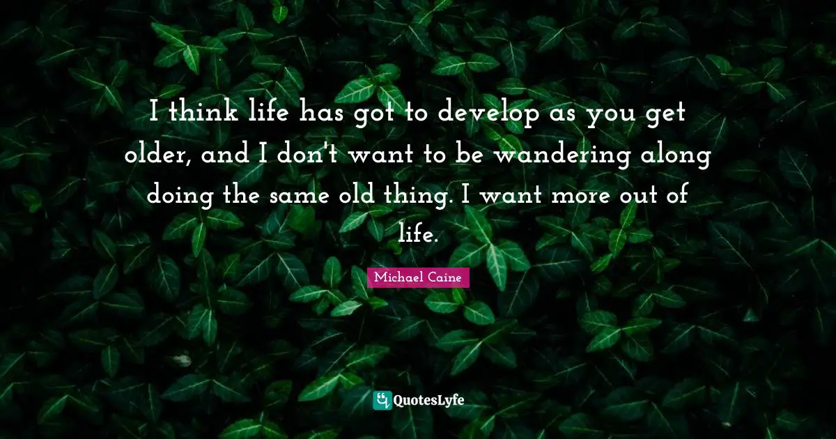 I think life has got to develop as you get older, and I don't want to be wandering along doing the same old thing. I want more out of life.