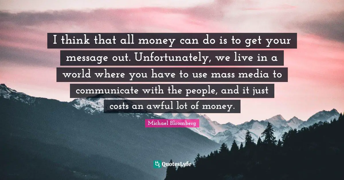 I think that all money can do is to get your message out. Unfortunately, we live in a world where you have to use mass media to communicate with the people, and it just costs an awful lot of money.