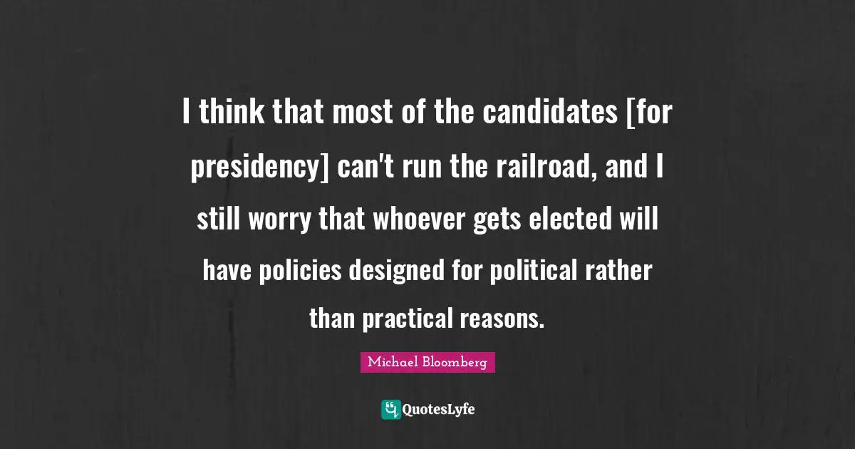 I think that most of the candidates [for presidency] can't run the railroad, and I still worry that whoever gets elected will have policies designed for political rather than practical reasons.