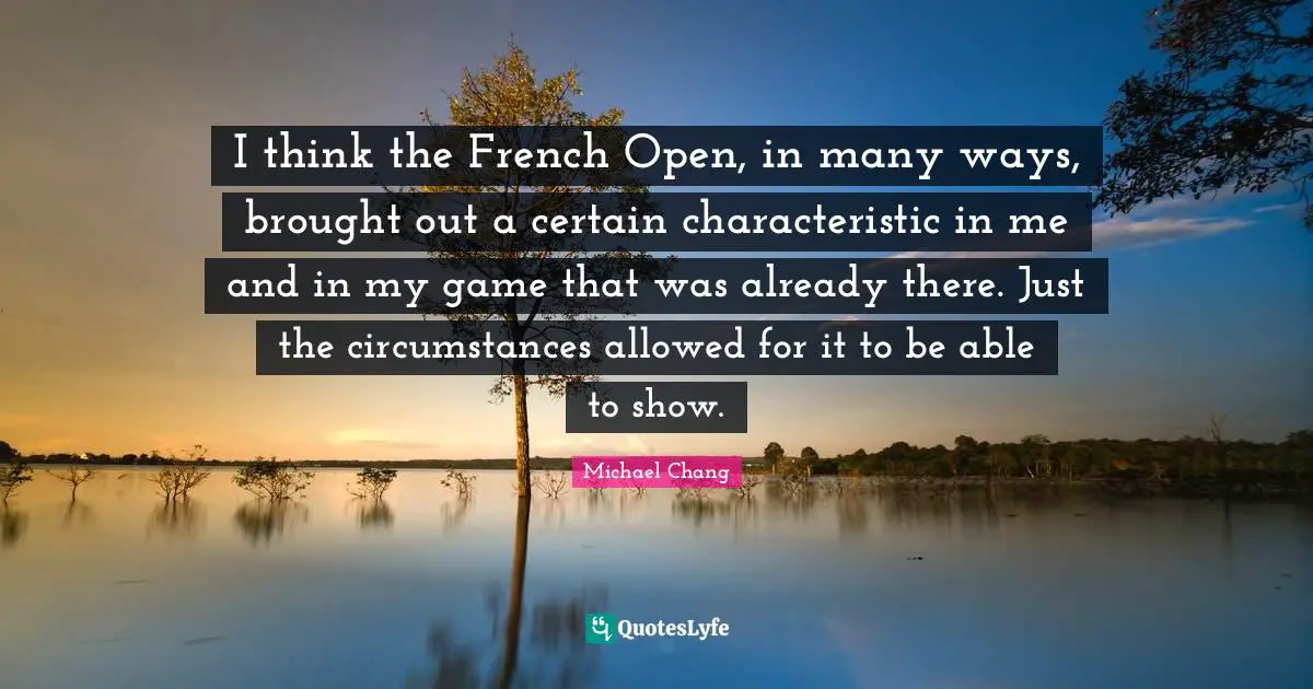 I think the French Open, in many ways, brought out a certain characteristic in me and in my game that was already there. Just the circumstances allowed for it to be able to show.