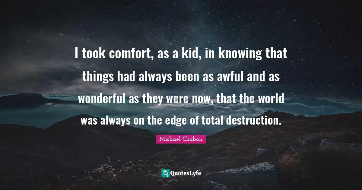 I took comfort, as a kid, in knowing that things had always been as awful and as wonderful as they were now, that the world was always on the edge of total destruction.