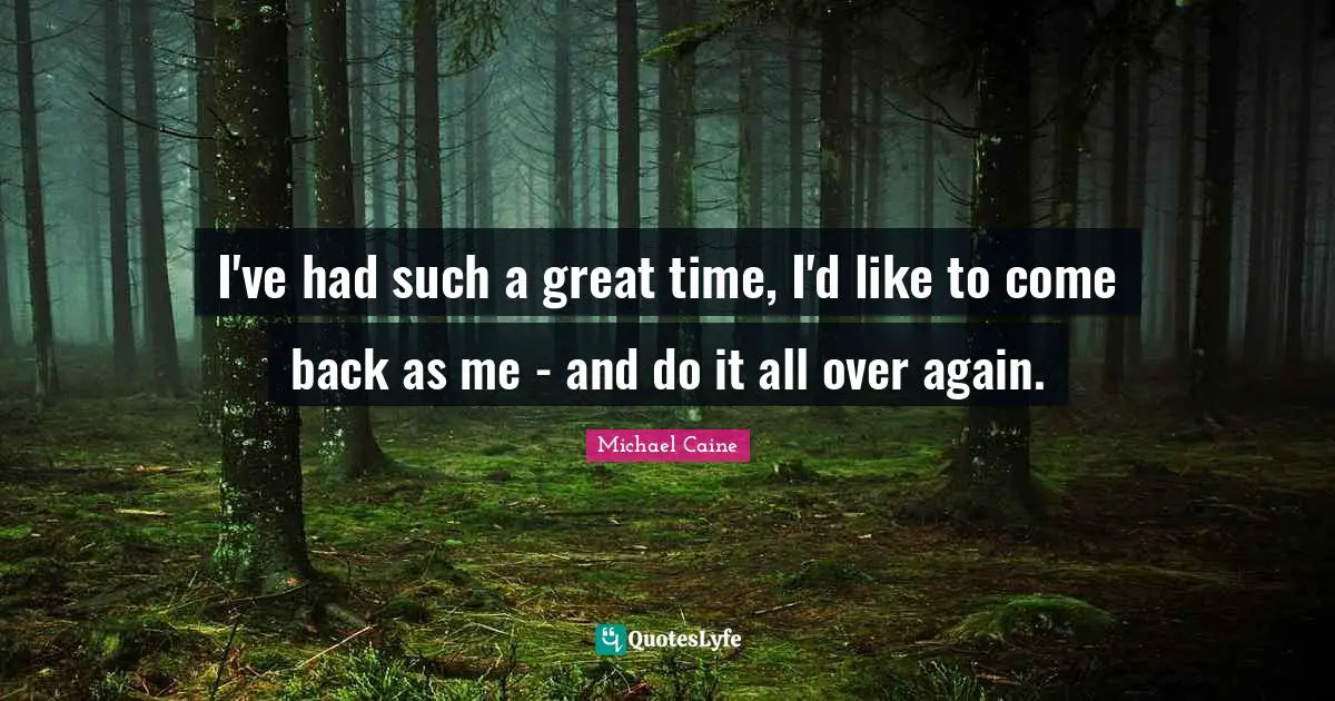 I've had such a great time, I'd like to come back as me - and do it all over again.