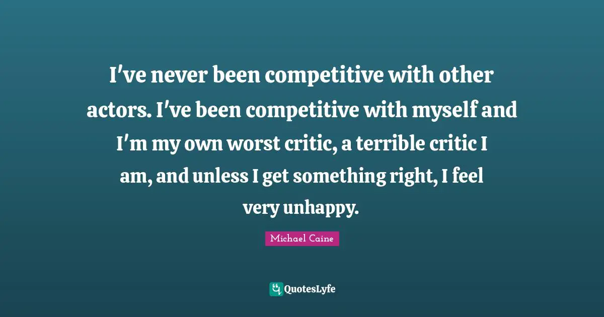 I've never been competitive with other actors. I've been competitive with myself and I'm my own worst critic, a terrible critic I am, and unless I get something right, I feel very unhappy.