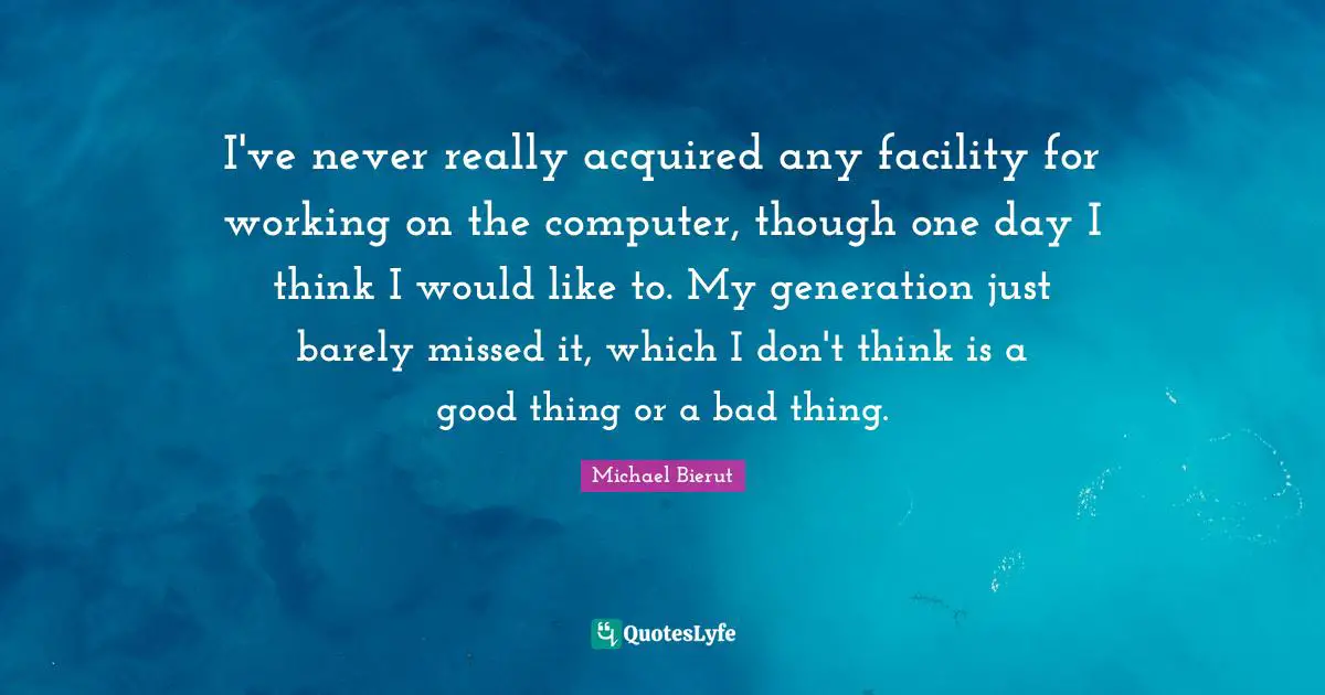 I've never really acquired any facility for working on the computer, though one day I think I would like to. My generation just barely missed it, which I don't think is a good thing or a bad thing.