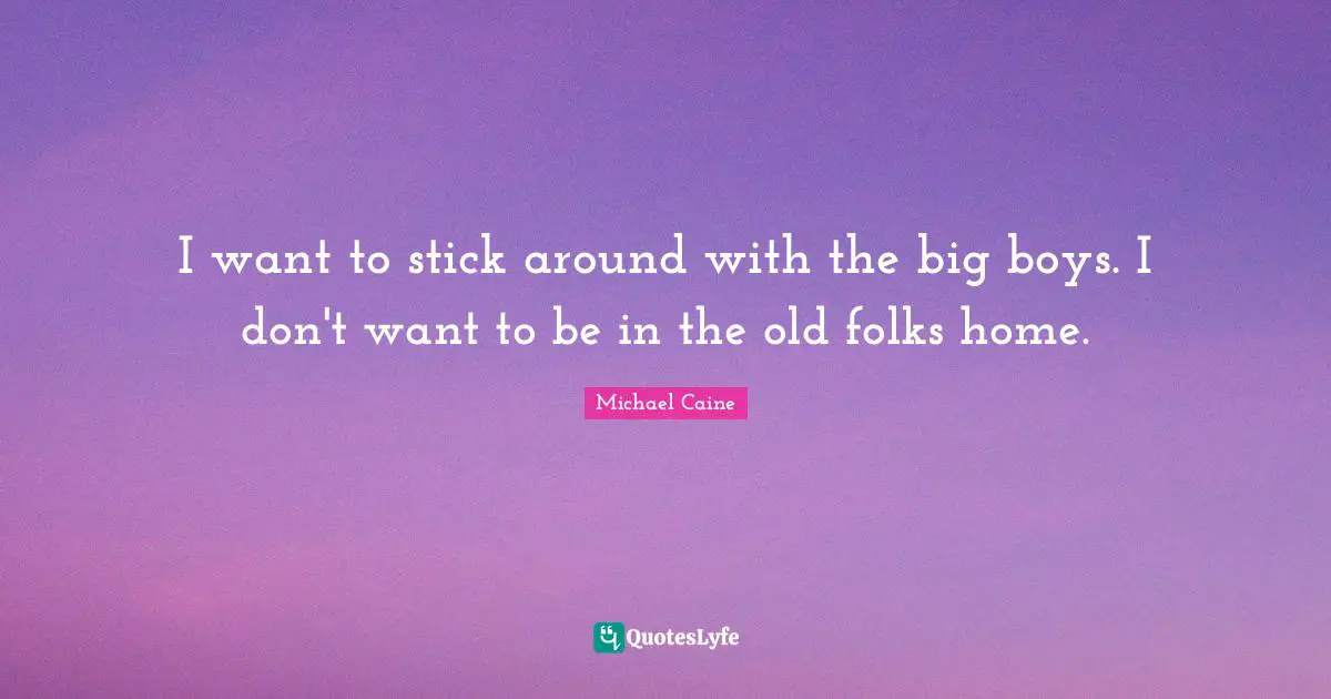 I want to stick around with the big boys. I don't want to be in the old folks home.