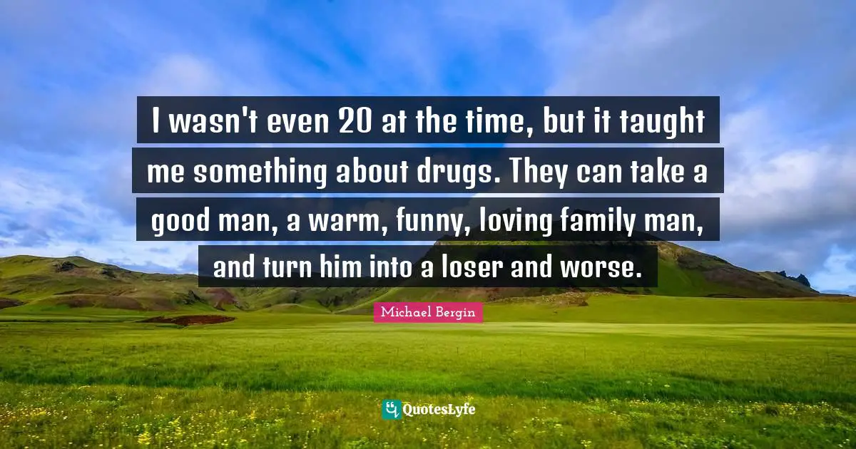 I wasn't even 20 at the time, but it taught me something about drugs. They can take a good man, a warm, funny, loving family man, and turn him into a loser and worse.