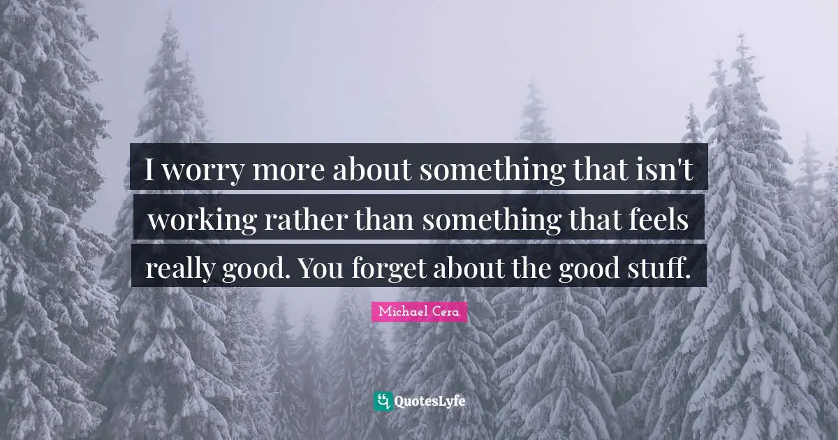 I worry more about something that isn't working rather than something that feels really good. You forget about the good stuff.