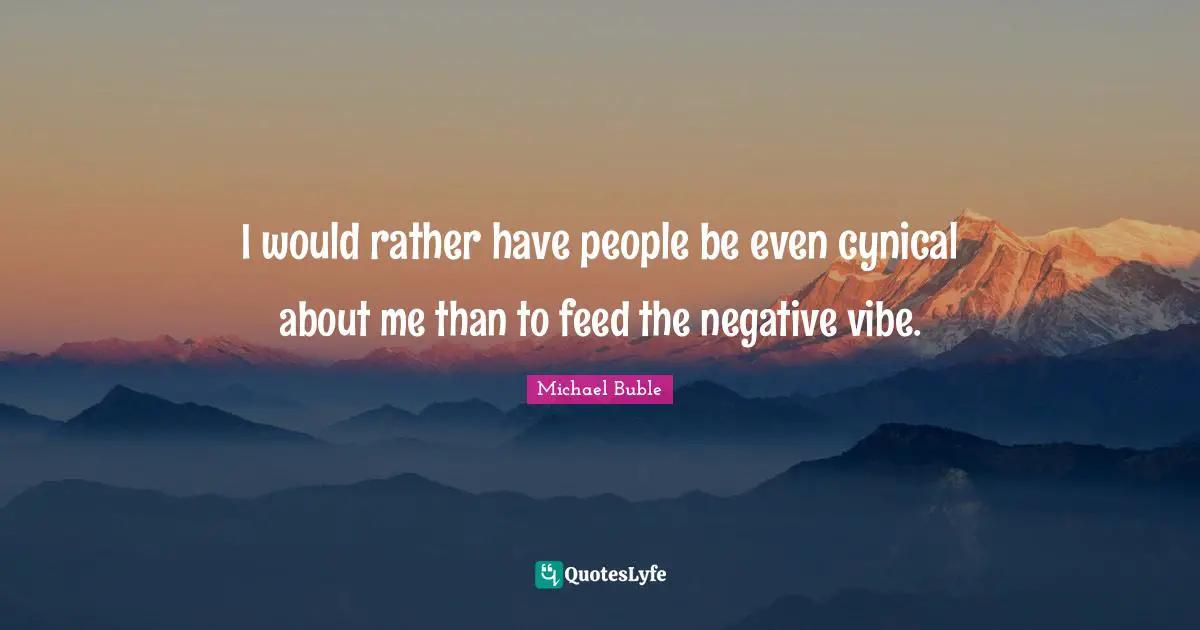 I would rather have people be even cynical about me than to feed the negative vibe.