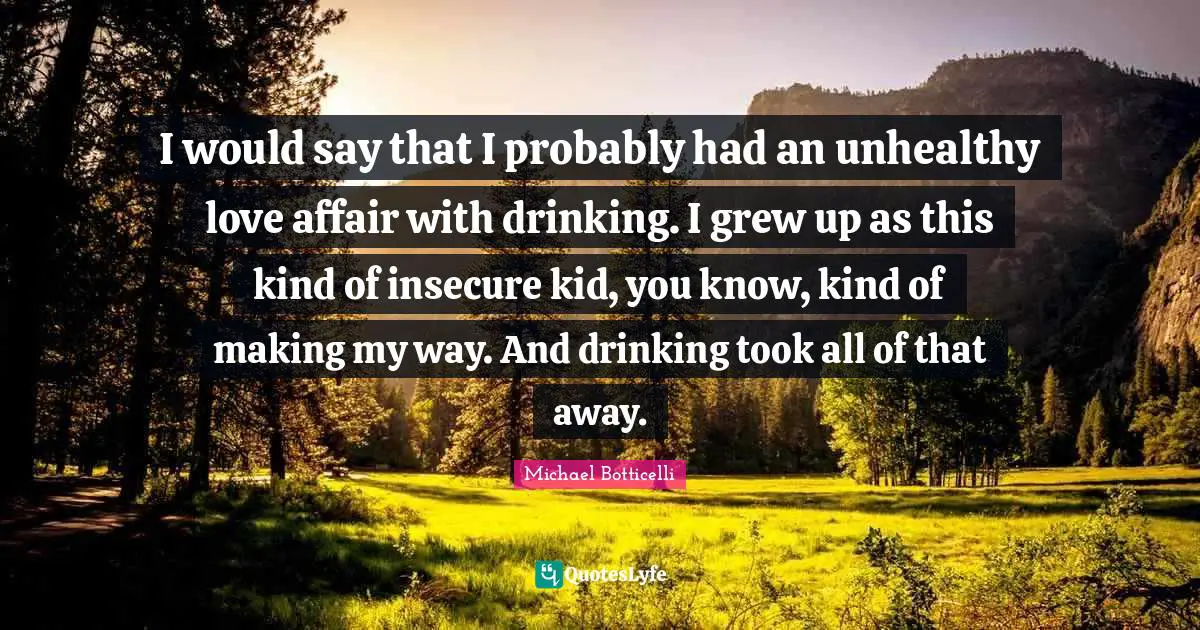 I would say that I probably had an unhealthy love affair with drinking. I grew up as this kind of insecure kid, you know, kind of making my way. And drinking took all of that away.