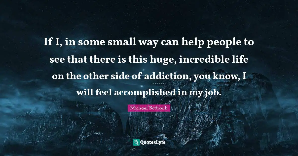 If I, in some small way can help people to see that there is this huge, incredible life on the other side of addiction, you know, I will feel accomplished in my job.