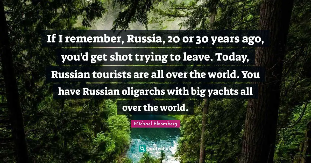 If I remember, Russia, 20 or 30 years ago, you'd get shot trying to leave. Today, Russian tourists are all over the world. You have Russian oligarchs with big yachts all over the world.