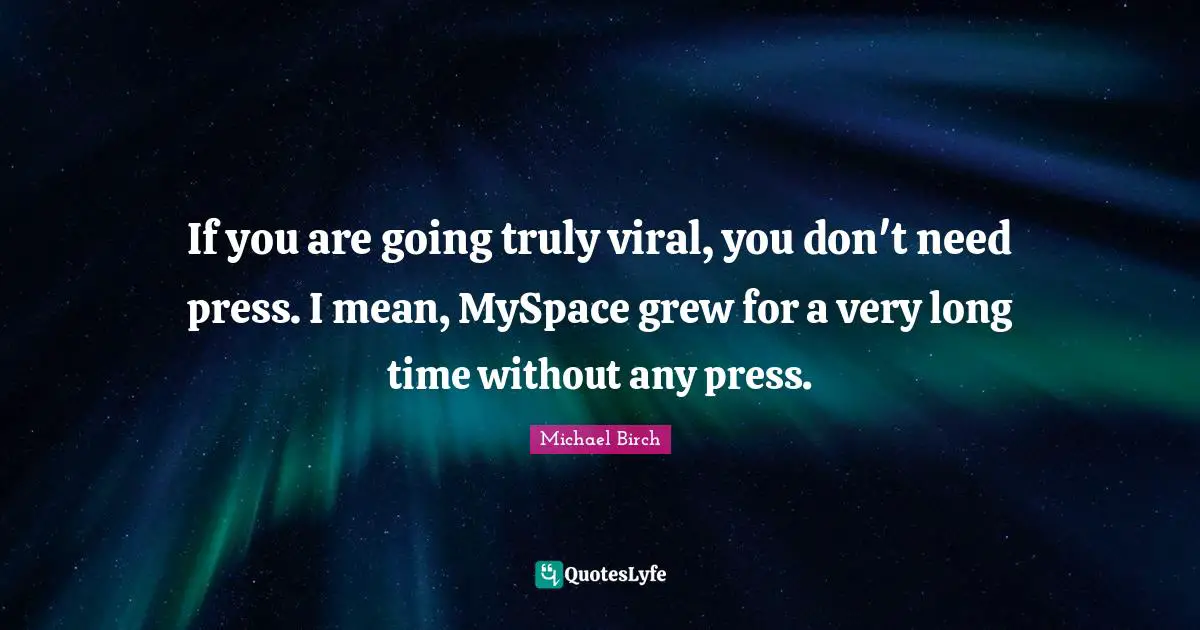 If you are going truly viral, you don't need press. I mean, MySpace grew for a very long time without any press.