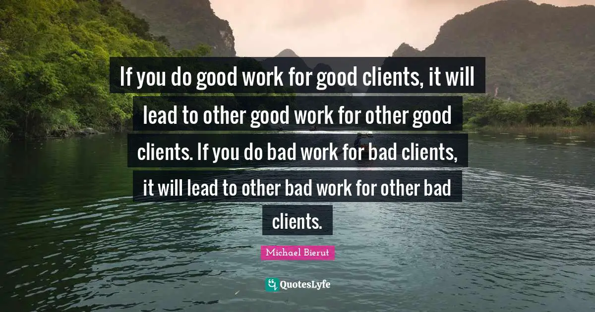 If you do good work for good clients, it will lead to other good work for other good clients. If you do bad work for bad clients, it will lead to other bad work for other bad clients.