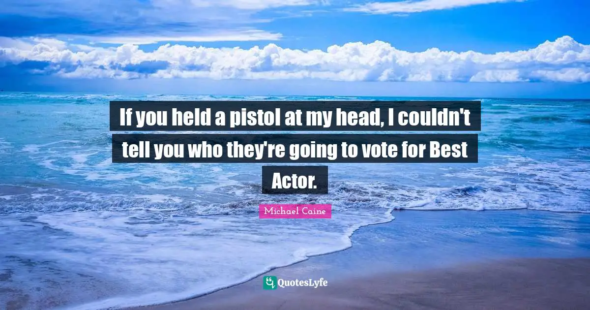 If you held a pistol at my head, I couldn't tell you who they're going to vote for Best Actor.