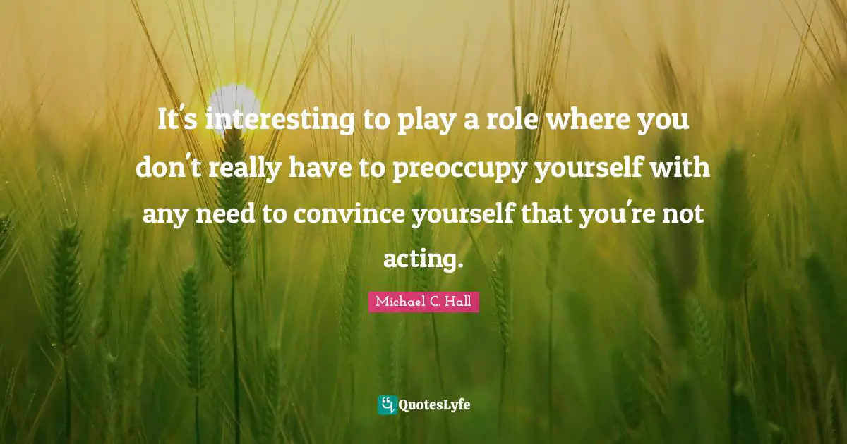 It's interesting to play a role where you don't really have to preoccupy yourself with any need to convince yourself that you're not acting.