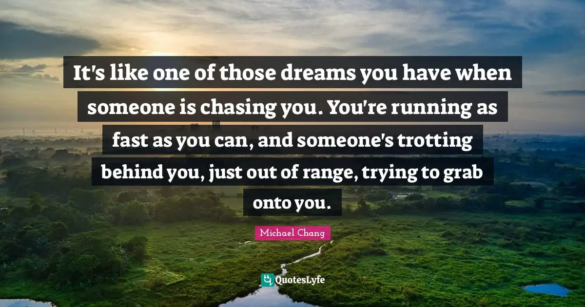 It's like one of those dreams you have when someone is chasing you. You're running as fast as you can, and someone's trotting behind you, just out of range, trying to grab onto you.