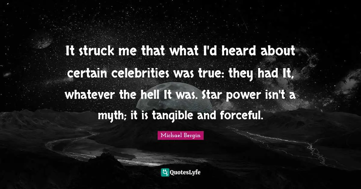 It struck me that what I'd heard about certain celebrities was true: they had It, whatever the hell It was. Star power isn't a myth; it is tangible and forceful.