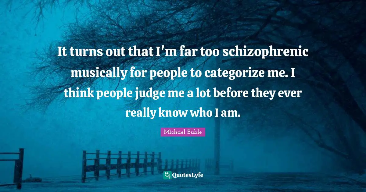 It turns out that I'm far too schizophrenic musically for people to categorize me. I think people judge me a lot before they ever really know who I am.