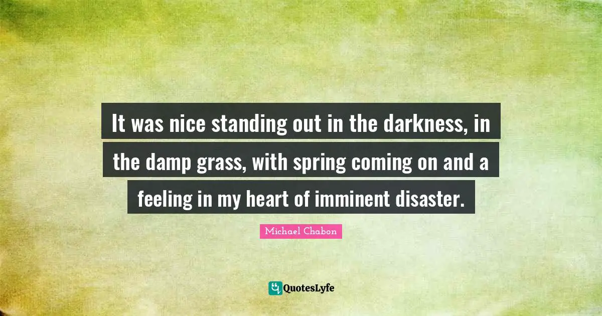 It was nice standing out in the darkness, in the damp grass, with spring coming on and a feeling in my heart of imminent disaster.